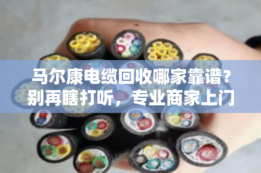 马尔康电缆回收哪家靠谱？别再瞎打听，专业商家上门看货估价才是硬道理
