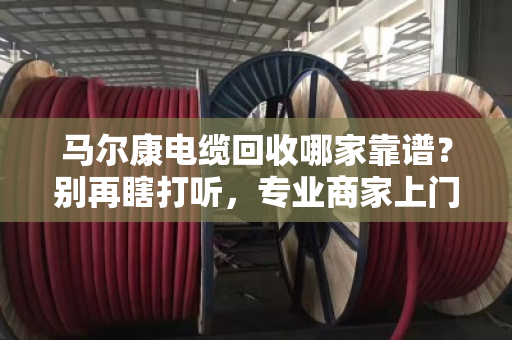 马尔康电缆回收哪家靠谱？别再瞎打听，专业商家上门看货估价才是硬道理