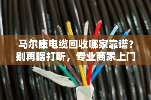 马尔康电缆回收哪家靠谱？别再瞎打听，专业商家上门看货估价才是硬道理