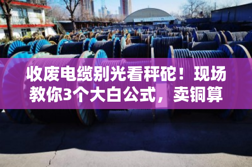 收废电缆别光看秤砣！现场教你3个大白公式，卖铜算钱一秒心里有底