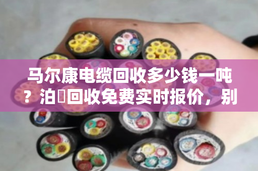 马尔康电缆回收多少钱一吨？泊祎回收免费实时报价，别让废线再压仓底