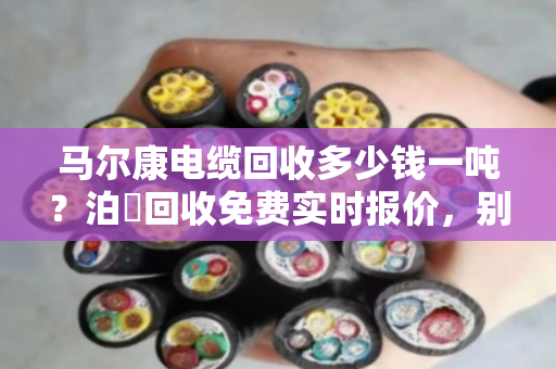 马尔康电缆回收多少钱一吨？泊祎回收免费实时报价，别让废线再压仓底
