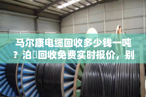 马尔康电缆回收多少钱一吨？泊祎回收免费实时报价，别让废线再压仓底