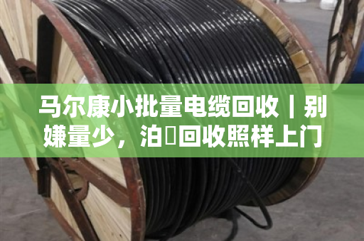 马尔康小批量电缆回收｜别嫌量少，泊祎回收照样上门，一截线头也不白跑