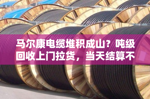 马尔康电缆堆积成山?吨级回收上门拉货,当天结算不拖款 马尔康电缆堆积成山?吨级回收上门拉货,当天结算不拖款