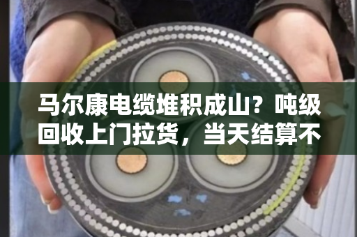 马尔康电缆堆积成山?吨级回收上门拉货,当天结算不拖款 马尔康电缆堆积成山?吨级回收上门拉货,当天结算不拖款