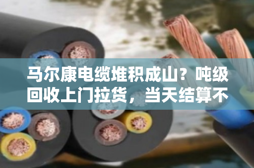 马尔康电缆堆积成山？吨级回收上门拉货，当天结算不拖款