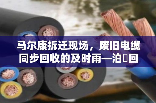 马尔康拆迁现场,废旧电缆同步回收的及时雨—泊祎回收在行动 马尔康拆迁现场,废旧电缆同步回收的及时雨—泊祎回收在行动