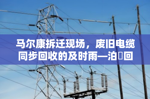 马尔康拆迁现场,废旧电缆同步回收的及时雨—泊祎回收在行动 马尔康拆迁现场,废旧电缆同步回收的及时雨—泊祎回收在行动