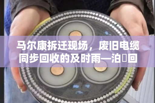 马尔康拆迁现场，废旧电缆同步回收的及时雨—泊祎回收在行动