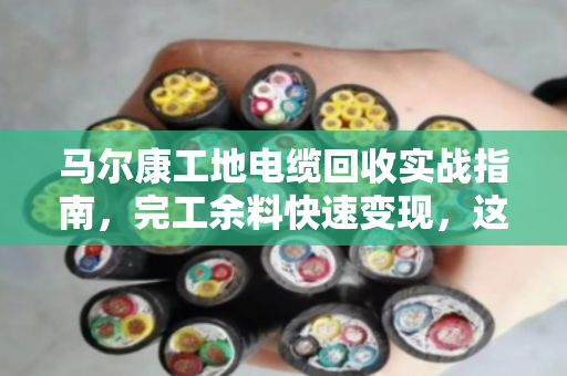 马尔康工地电缆回收实战指南，完工余料快速变现，这波操作不踩坑