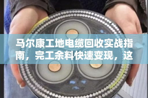 马尔康工地电缆回收实战指南，完工余料快速变现，这波操作不踩坑