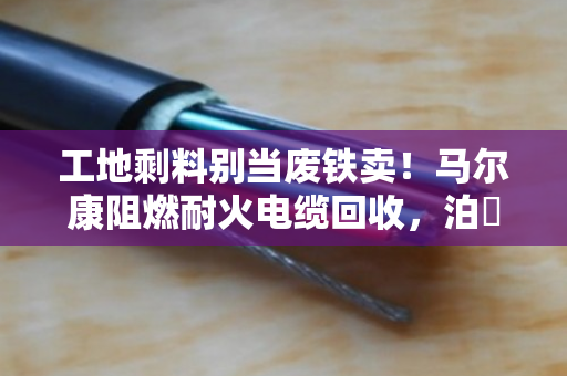 工地剩料别当废铁卖！马尔康阻燃耐火电缆回收，泊祎回收给高价