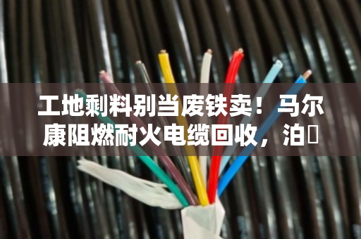 工地剩料别当废铁卖！马尔康阻燃耐火电缆回收，泊祎回收给高价