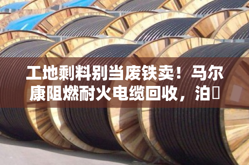 工地剩料别当废铁卖！马尔康阻燃耐火电缆回收，泊祎回收给高价