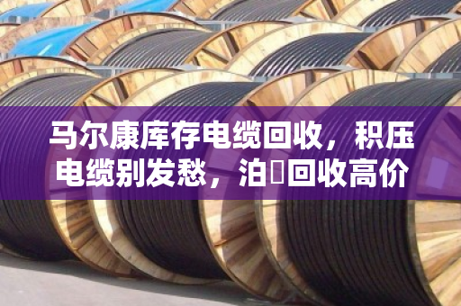 马尔康库存电缆回收，积压电缆别发愁，泊祎回收高价上门清仓