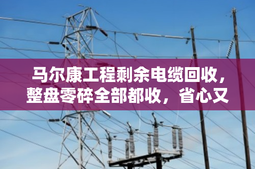 马尔康工程剩余电缆回收,整盘零碎全部都收,省心又划算 马尔康工程剩余电缆回收,整盘零碎全部都收,省心又划算
