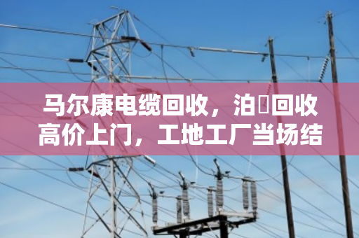 马尔康电缆回收,泊祎回收高价上门,工地工厂当场结算真省心 马尔康电缆回收,泊祎回收高价上门,工地工厂当场结算真省心