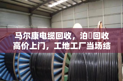 马尔康电缆回收，泊祎回收高价上门，工地工厂当场结算真省心