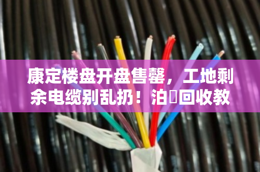 康定楼盘开盘售罄,工地剩余电缆别乱扔!泊祎回收教你合规变现 康定楼盘开盘售罄,工地剩余电缆别乱扔!泊祎回收教你合规变现