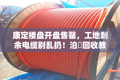 康定楼盘开盘售罄,工地剩余电缆别乱扔!泊祎回收教你合规变现 康定楼盘开盘售罄,工地剩余电缆别乱扔!泊祎回收教你合规变现