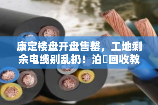 康定楼盘开盘售罄，工地剩余电缆别乱扔！泊祎回收教你合规变现