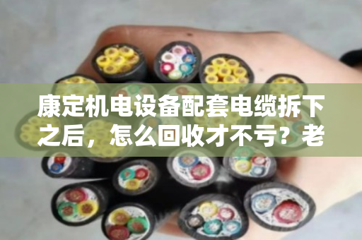 康定机电设备配套电缆拆下之后,怎么回收才不亏?老电工手把手教你门道 康定机电设备配套电缆拆下之后,怎么回收才不亏?老电工手把手教你门道