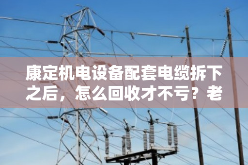 康定机电设备配套电缆拆下之后，怎么回收才不亏？老电工手把手教你门道