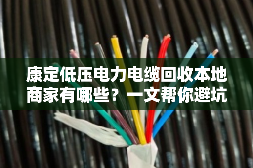 康定低压电力电缆回收本地商家有哪些?一文帮你避坑找对门路 康定低压电力电缆回收本地商家有哪些?一文帮你避坑找对门路