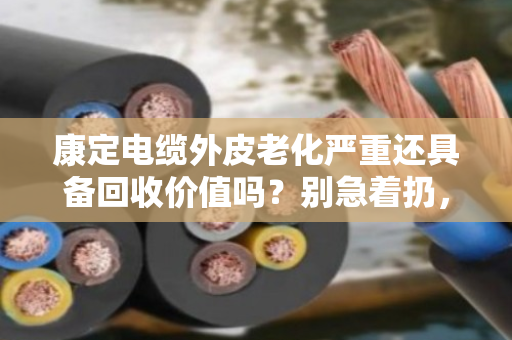 康定电缆外皮老化严重还具备回收价值吗？别急着扔，先算清这笔账