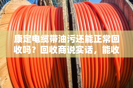 康定电缆带油污还能正常回收吗?回收商说实话,能收,但价格和流程有讲究 康定电缆带油污还能正常回收吗?回收商说实话,能收,但价格和流程有讲究