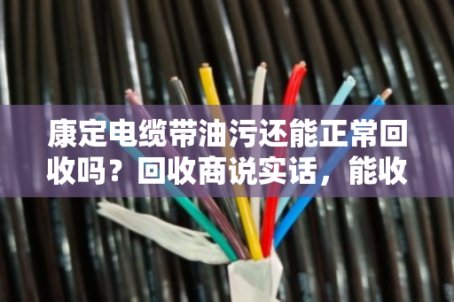 康定电缆带油污还能正常回收吗？回收商说实话，能收，但价格和流程有讲究
