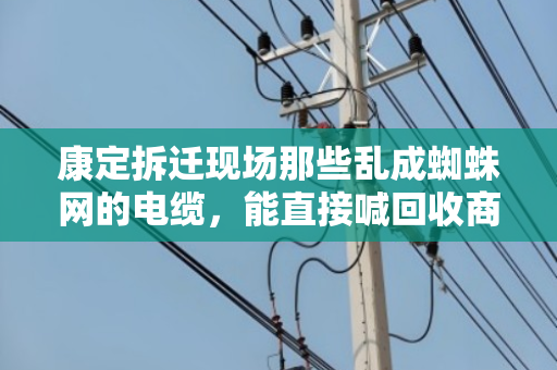 康定拆迁现场那些乱成蜘蛛网的电缆,能直接喊回收商来收吗?别急着动手,先看完这篇再决定 康定拆迁现场那些乱成蜘蛛网的电缆,能直接喊回收商来收吗?别急着动手,先看完这篇再决定