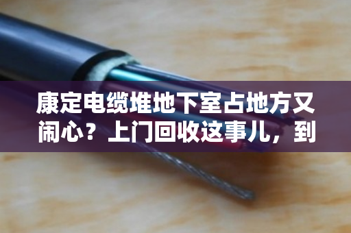 康定电缆堆地下室占地方又闹心?上门回收这事儿,到底靠不靠谱? 康定电缆堆地下室占地方又闹心?上门回收这事儿,到底靠不靠谱?