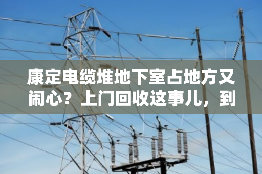 康定电缆堆地下室占地方又闹心？上门回收这事儿，到底靠不靠谱？