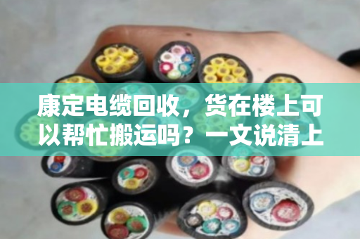 康定电缆回收,货在楼上可以帮忙搬运吗?一文说清上门服务的那些事儿 康定电缆回收,货在楼上可以帮忙搬运吗?一文说清上门服务的那些事儿