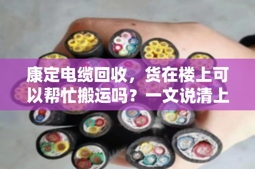 康定电缆回收，货在楼上可以帮忙搬运吗？一文说清上门服务的那些事儿