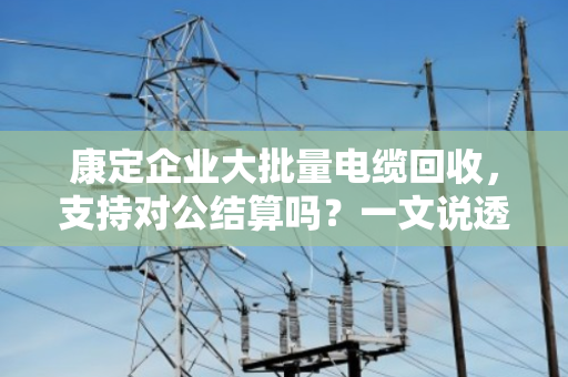 康定企业大批量电缆回收,支持对公结算吗?一文说透门道 康定企业大批量电缆回收,支持对公结算吗?一文说透门道