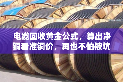 电缆回收黄金公式，算出净铜看准铜价，再也不怕被坑！