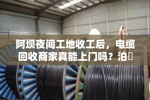 阿坝夜间工地收工后,电缆回收商家真能上门吗?泊祎回收给你交个实底 阿坝夜间工地收工后,电缆回收商家真能上门吗?泊祎回收给你交个实底