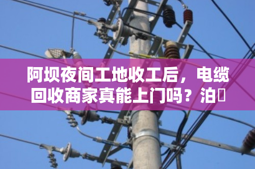 阿坝夜间工地收工后，电缆回收商家真能上门吗？泊祎回收给你交个实底