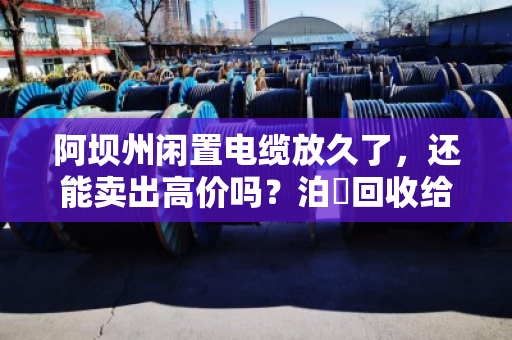 阿坝州闲置电缆放久了,还能卖出高价吗?泊祎回收给你交个实底 阿坝州闲置电缆放久了,还能卖出高价吗?泊祎回收给你交个实底
