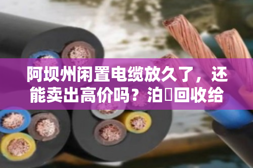 阿坝州闲置电缆放久了,还能卖出高价吗?泊祎回收给你交个实底 阿坝州闲置电缆放久了,还能卖出高价吗?泊祎回收给你交个实底