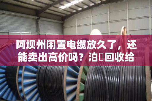 阿坝州闲置电缆放久了，还能卖出高价吗？泊祎回收给你交个实底