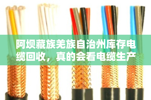 阿坝藏族羌族自治州库存电缆回收,真的会看电缆生产日期吗?搞懂这个门道,卖电缆不吃亏 阿坝藏族羌族自治州库存电缆回收,真的会看电缆生产日期吗?搞懂这个门道,卖电缆不吃亏
