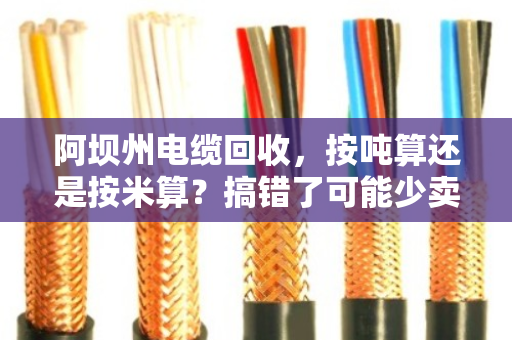 阿坝州电缆回收,按吨算还是按米算?搞错了可能少卖好几千! 阿坝州电缆回收,按吨算还是按米算?搞错了可能少卖好几千!