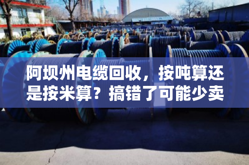 阿坝州电缆回收,按吨算还是按米算?搞错了可能少卖好几千! 阿坝州电缆回收,按吨算还是按米算?搞错了可能少卖好几千!