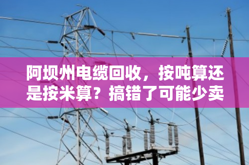 阿坝州电缆回收，按吨算还是按米算？搞错了可能少卖好几千！