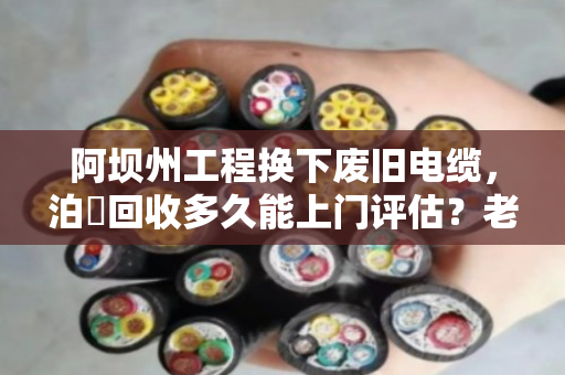 阿坝州工程换下废旧电缆，泊祎回收多久能上门评估？老话说透这个时间表