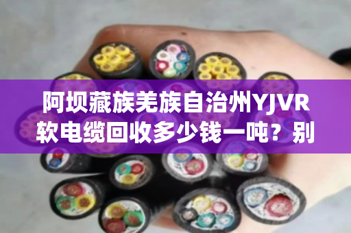 阿坝藏族羌族自治州YJVR软电缆回收多少钱一吨？别急，听我跟你掰扯清楚